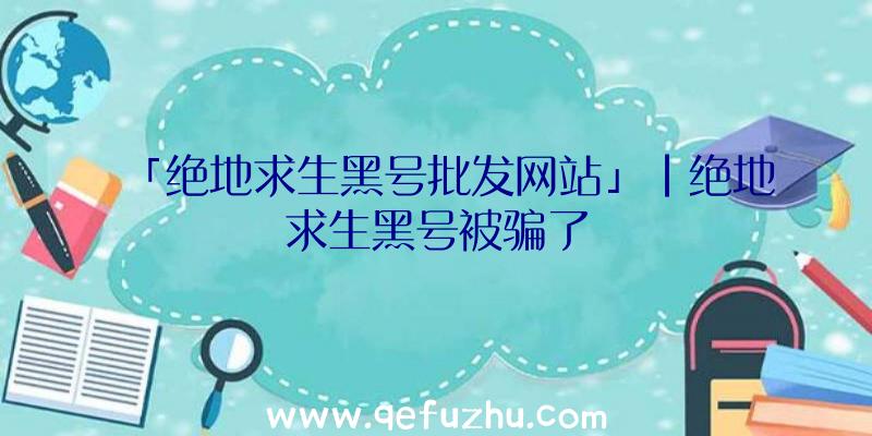 「绝地求生黑号批发网站」|绝地求生黑号被骗了